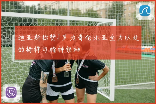 迪亚斯称赞J罗为哥伦比亚全力以赴的榜样与精神领袖