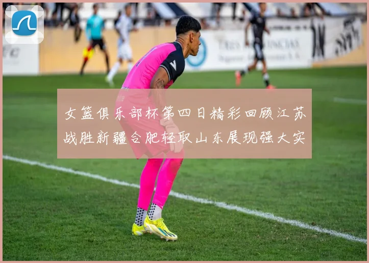 女篮俱乐部杯第四日精彩回顾江苏战胜新疆合肥轻取山东展现强大实力