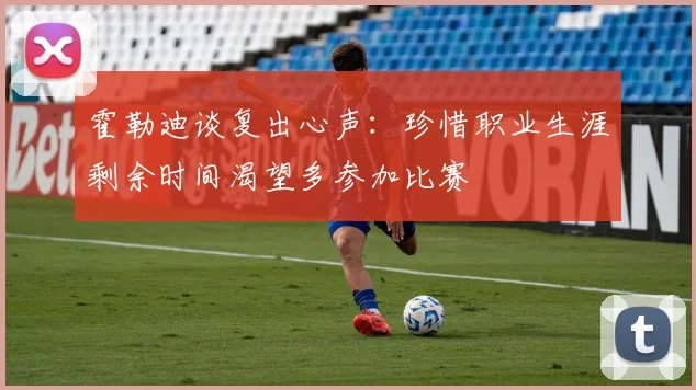 霍勒迪谈复出心声：珍惜职业生涯剩余时间渴望多参加比赛