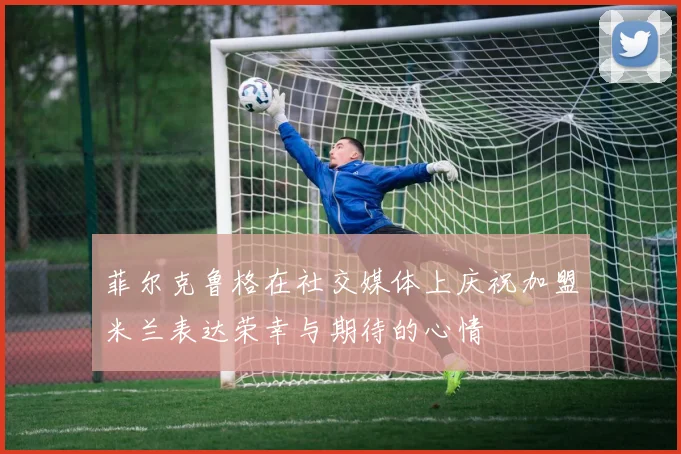 菲尔克鲁格在社交媒体上庆祝加盟米兰表达荣幸与期待的心情