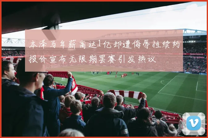 本泽马年薪高达1亿却遭侮辱性续约报价宣布无限期罢赛引发热议