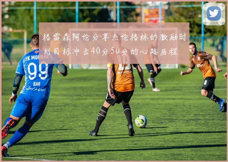 格雷森阿伦分享杰伦格林的激励时刻目标冲击40分50分的心路历程