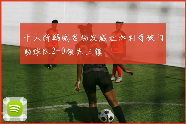 十人新鹏城客场发威杜加利奇破门助球队2-0领先三镇