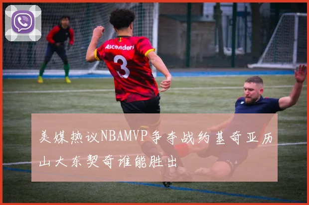 美媒热议NBAMVP争夺战约基奇亚历山大东契奇谁能胜出