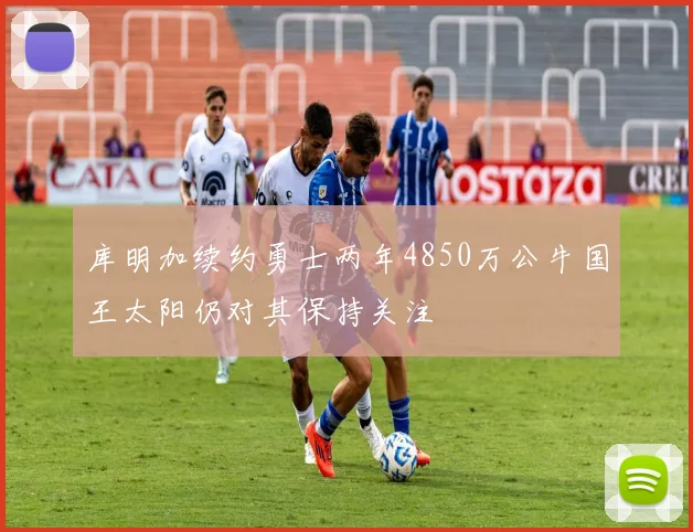 库明加续约勇士两年4850万公牛国王太阳仍对其保持关注
