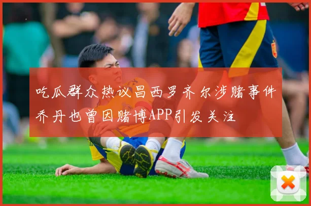 吃瓜群众热议昌西罗齐尔涉赌事件乔丹也曾因赌博APP引发关注