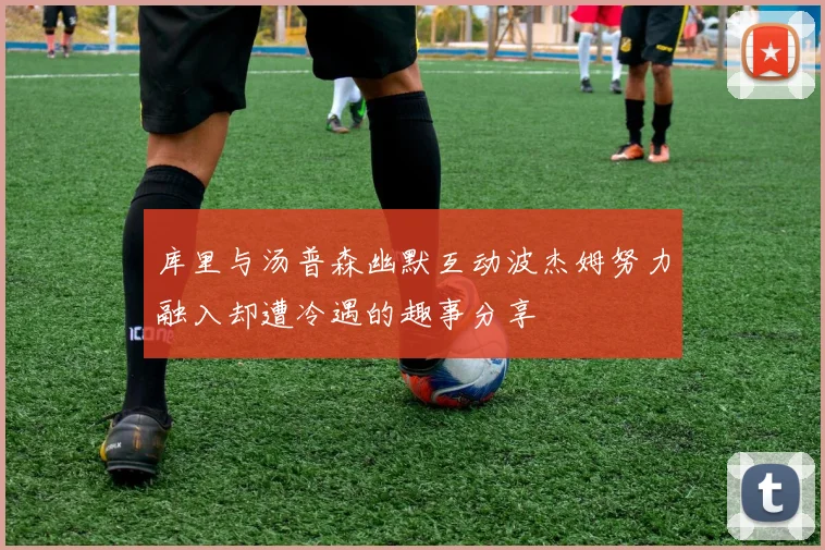 库里与汤普森幽默互动波杰姆努力融入却遭冷遇的趣事分享