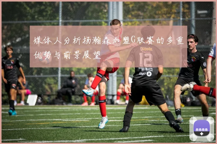 媒体人分析杨瀚森加盟G联赛的多重优势与前景展望