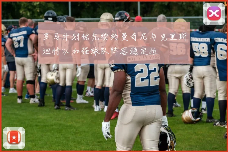 罗马计划优先续约曼奇尼与克里斯坦特以加强球队阵容稳定性