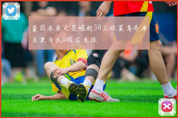 奎因未来之星崛起30三双菜鸟乔库东里与大O同台竞技