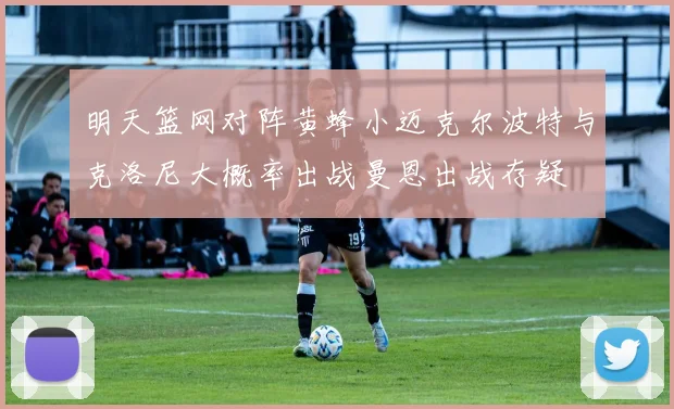 明天篮网对阵黄蜂小迈克尔波特与克洛尼大概率出战曼恩出战存疑