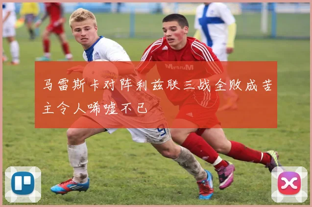马雷斯卡对阵利兹联三战全败成苦主令人唏嘘不已