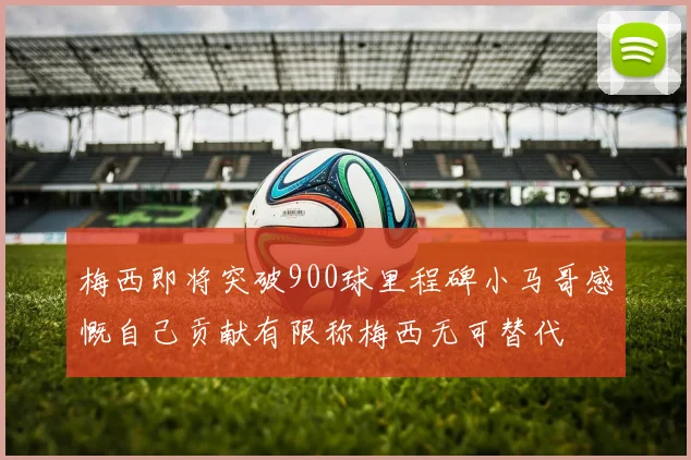 梅西即将突破900球里程碑小马哥感慨自己贡献有限称梅西无可替代