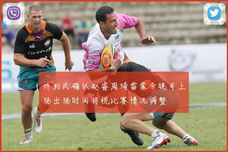 许利民确认赵睿周琦雷蒙今晚可上场出场时间将视比赛情况调整