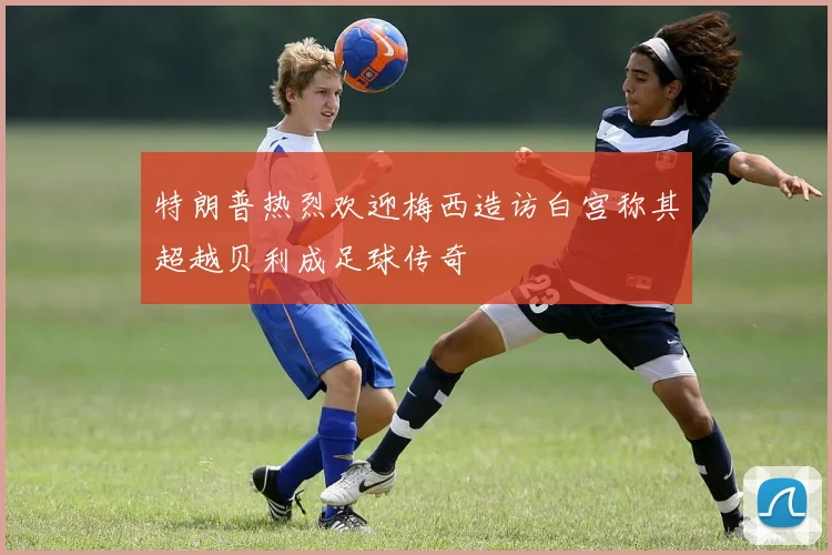 特朗普热烈欢迎梅西造访白宫称其超越贝利成足球传奇