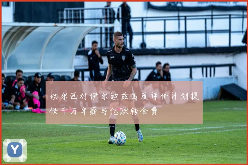 切尔西对伊尔迪兹高度评价计划提供千万年薪与亿欧转会费