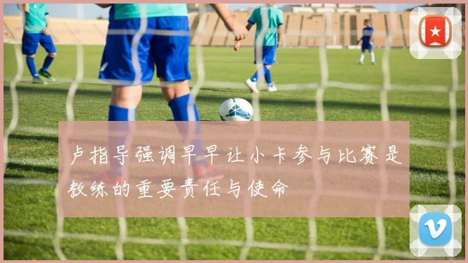 卢指导强调早早让小卡参与比赛是教练的重要责任与使命
