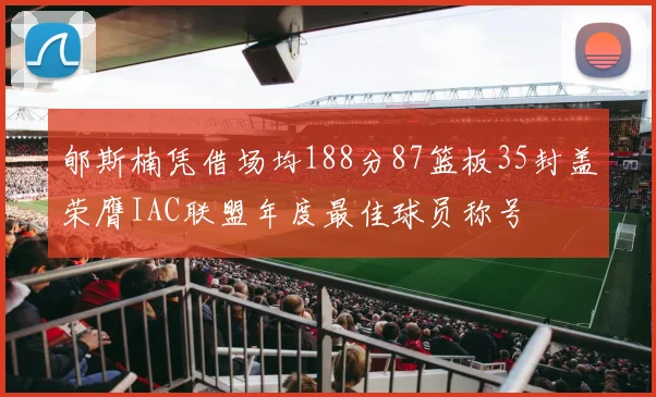 郇斯楠凭借场均188分87篮板35封盖荣膺IAC联盟年度最佳球员称号