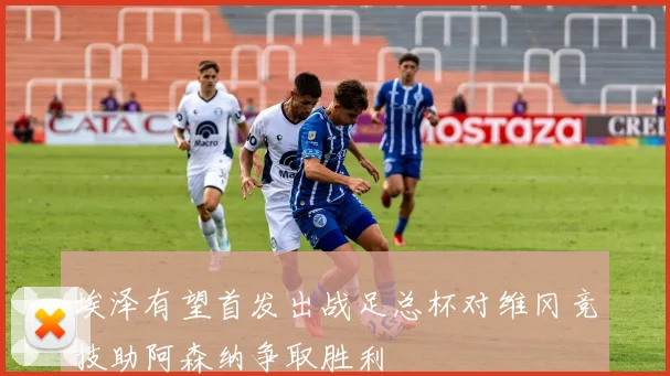 埃泽有望首发出战足总杯对维冈竞技助阿森纳争取胜利