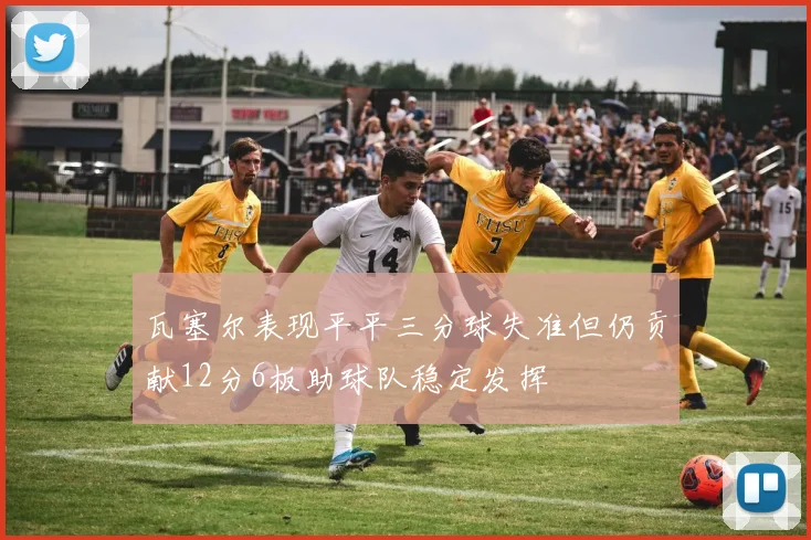 瓦塞尔表现平平三分球失准但仍贡献12分6板助球队稳定发挥