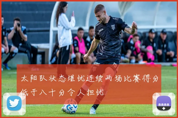 太阳队状态堪忧连续两场比赛得分低于八十分令人担忧