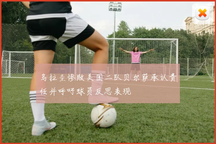 乌拉圭惨败美国二队贝尔萨承认责任并呼吁球员反思表现