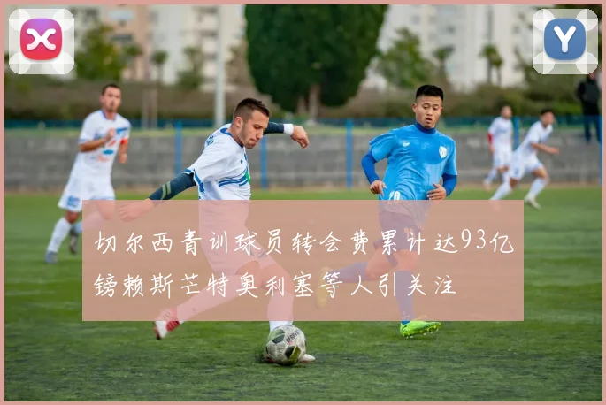 切尔西青训球员转会费累计达93亿镑赖斯芒特奥利塞等人引关注