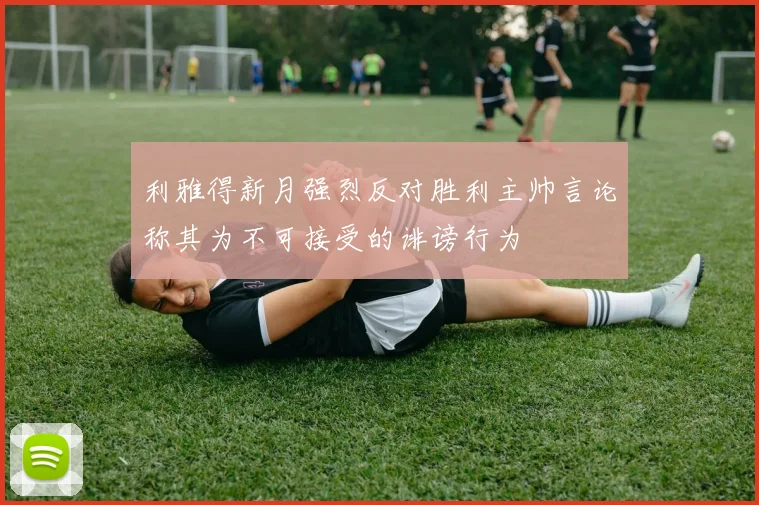 利雅得新月强烈反对胜利主帅言论称其为不可接受的诽谤行为