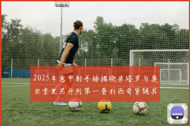 2025年意甲射手榜揭晓劳塔罗与奥尔索里尼并列第一普利西奇紧随其后